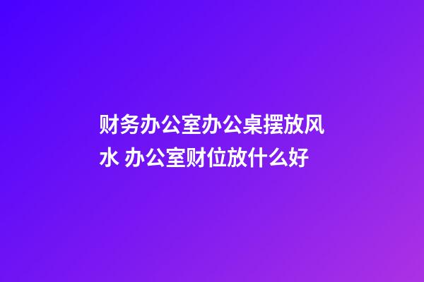 财务办公室办公桌摆放风水 办公室财位放什么好